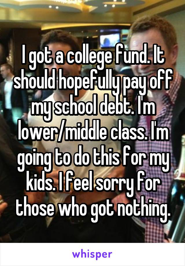 I got a college fund. It should hopefully pay off my school debt. I'm lower/middle class. I'm going to do this for my kids. I feel sorry for those who got nothing.