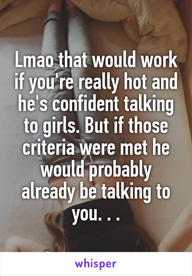 Lmao that would work if you're really hot and he's confident talking to girls. But if those criteria were met he would probably already be talking to you. . .
