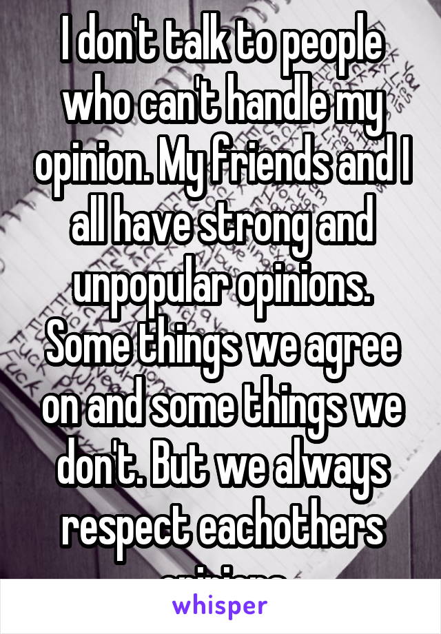 I don't talk to people who can't handle my opinion. My friends and I all have strong and unpopular opinions. Some things we agree on and some things we don't. But we always respect eachothers opinions