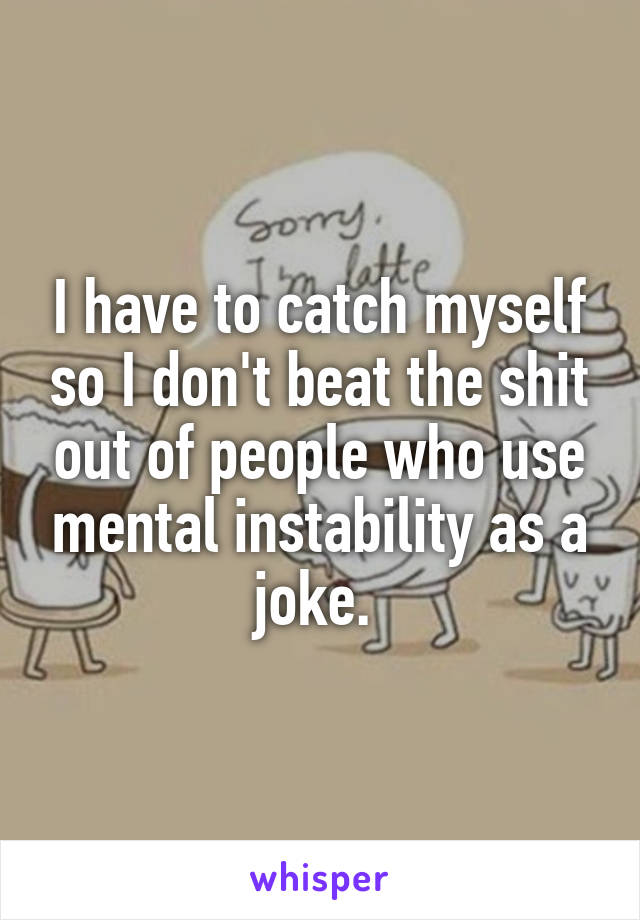 I have to catch myself so I don't beat the shit out of people who use mental instability as a joke. 