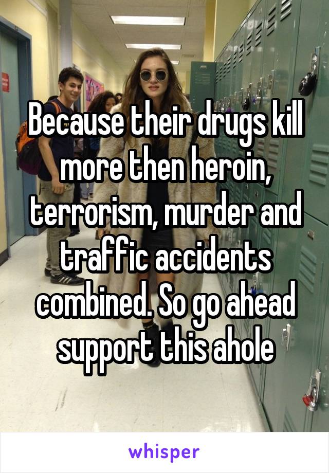 Because their drugs kill more then heroin, terrorism, murder and traffic accidents combined. So go ahead support this ahole