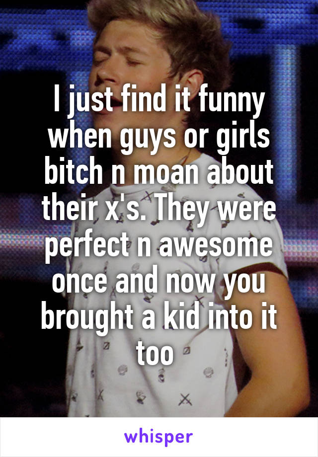 I just find it funny when guys or girls bitch n moan about their x's. They were perfect n awesome once and now you brought a kid into it too 