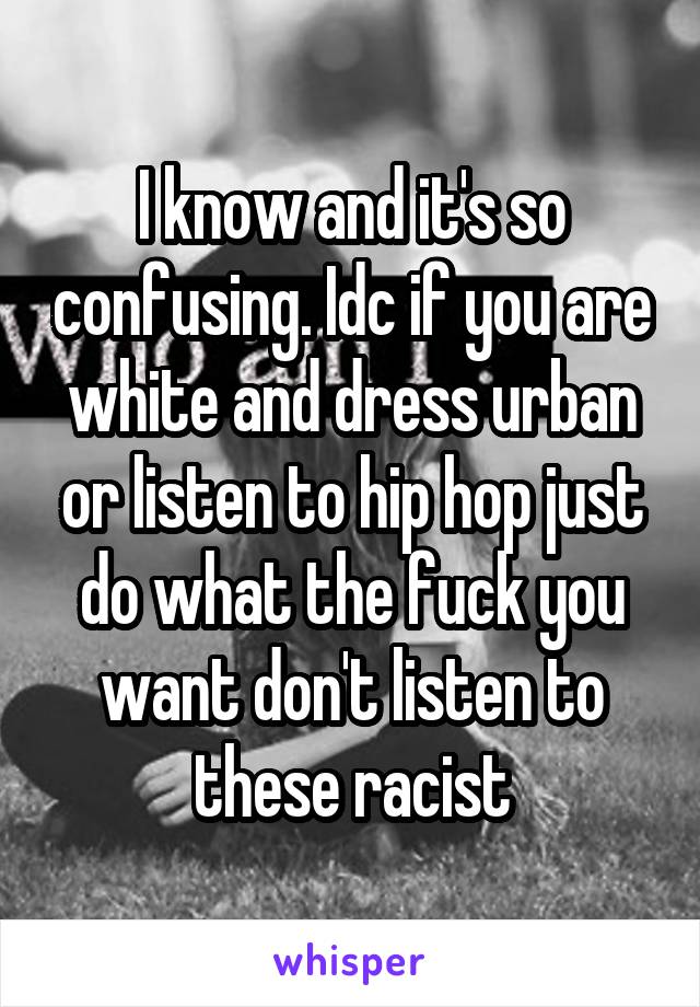 I know and it's so confusing. Idc if you are white and dress urban or listen to hip hop just do what the fuck you want don't listen to these racist
