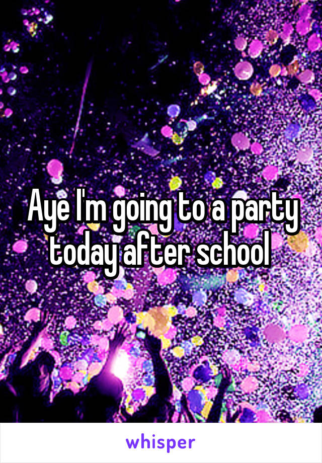 Aye I'm going to a party today after school 
