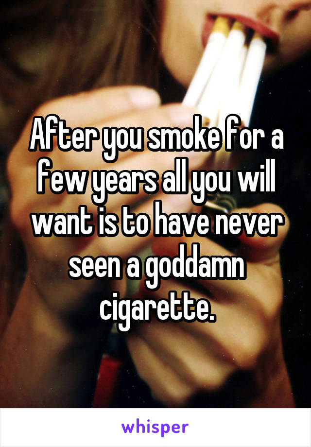 After you smoke for a few years all you will want is to have never seen a goddamn cigarette.
