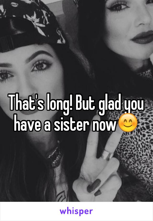 That's long! But glad you have a sister now😊