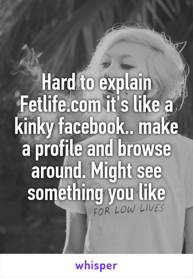 Hard to explain Fetlife.com it's like a kinky facebook.. make a profile and browse around. Might see something you like