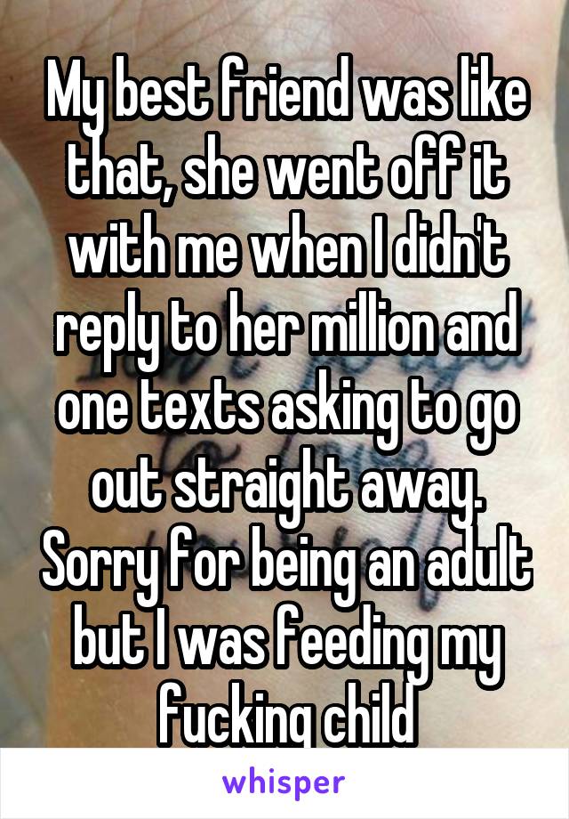 My best friend was like that, she went off it with me when I didn't reply to her million and one texts asking to go out straight away. Sorry for being an adult but I was feeding my fucking child