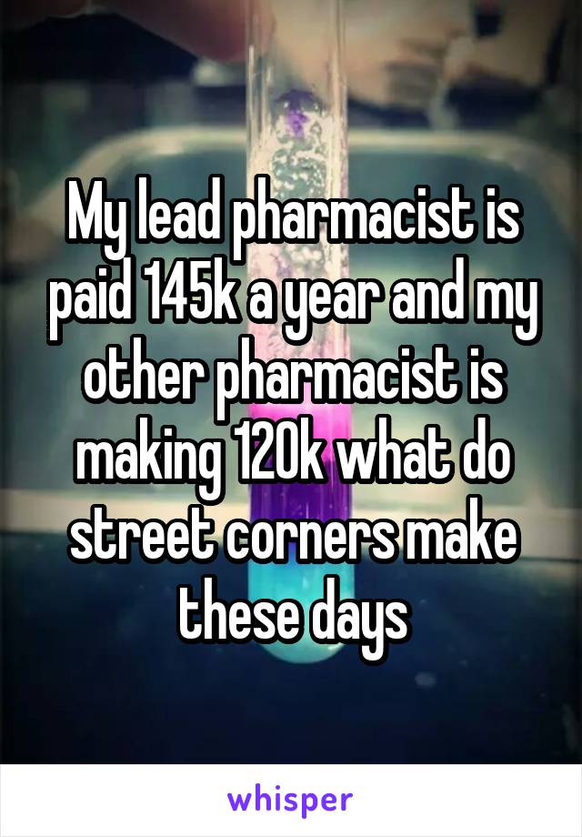 My lead pharmacist is paid 145k a year and my other pharmacist is making 120k what do street corners make these days