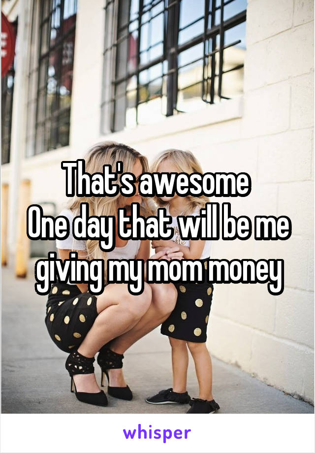 That's awesome 
One day that will be me giving my mom money