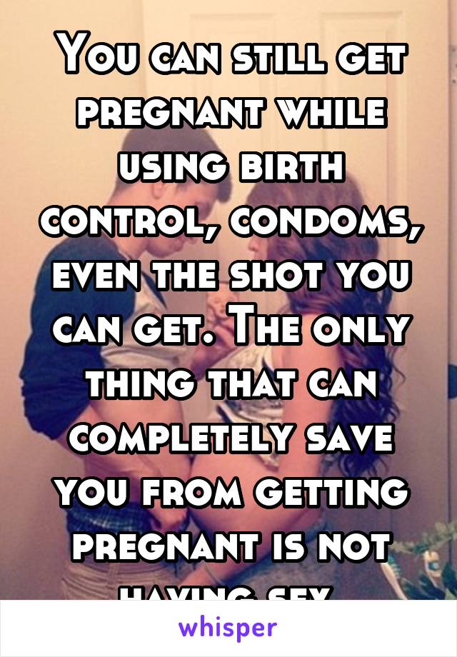 You can still get pregnant while using birth control, condoms, even the shot you can get. The only thing that can completely save you from getting pregnant is not having sex 