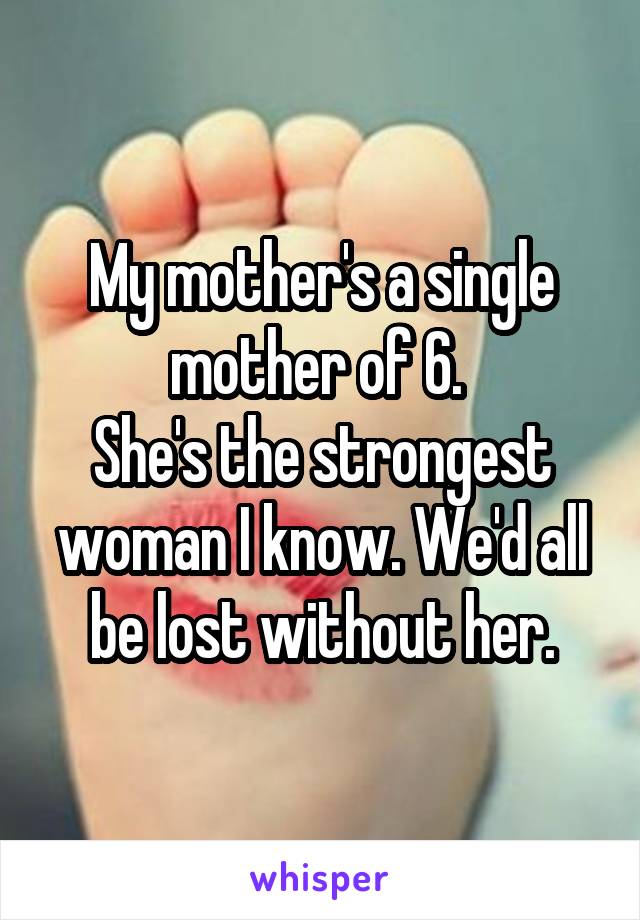 My mother's a single mother of 6. 
She's the strongest woman I know. We'd all be lost without her.