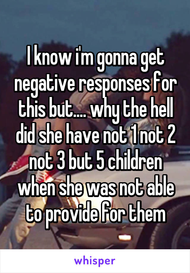 I know i'm gonna get negative responses for this but.... why the hell did she have not 1 not 2 not 3 but 5 children when she was not able to provide for them