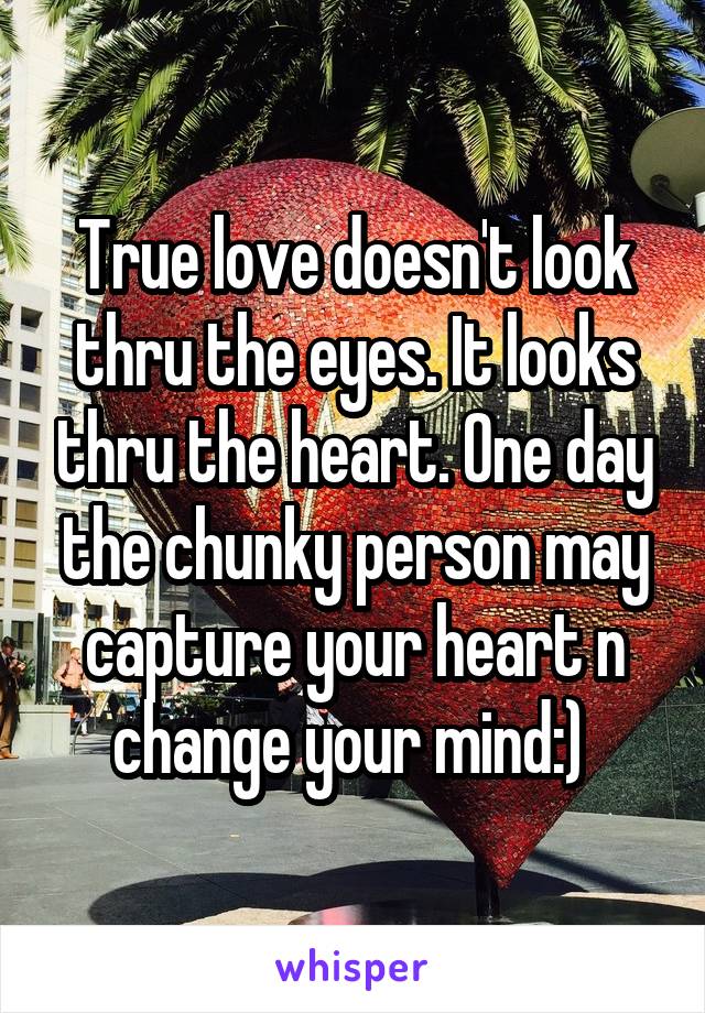 True love doesn't look thru the eyes. It looks thru the heart. One day the chunky person may capture your heart n change your mind:) 