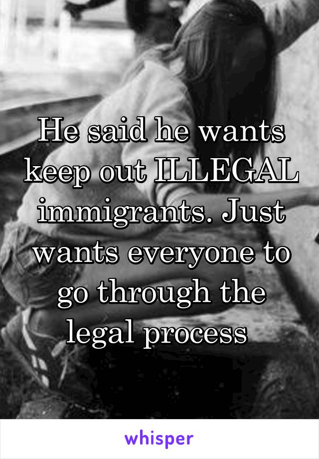 He said he wants keep out ILLEGAL immigrants. Just wants everyone to go through the legal process 