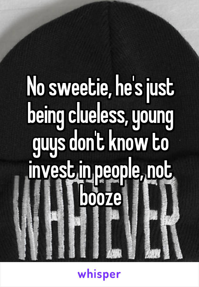 No sweetie, he's just being clueless, young guys don't know to invest in people, not booze