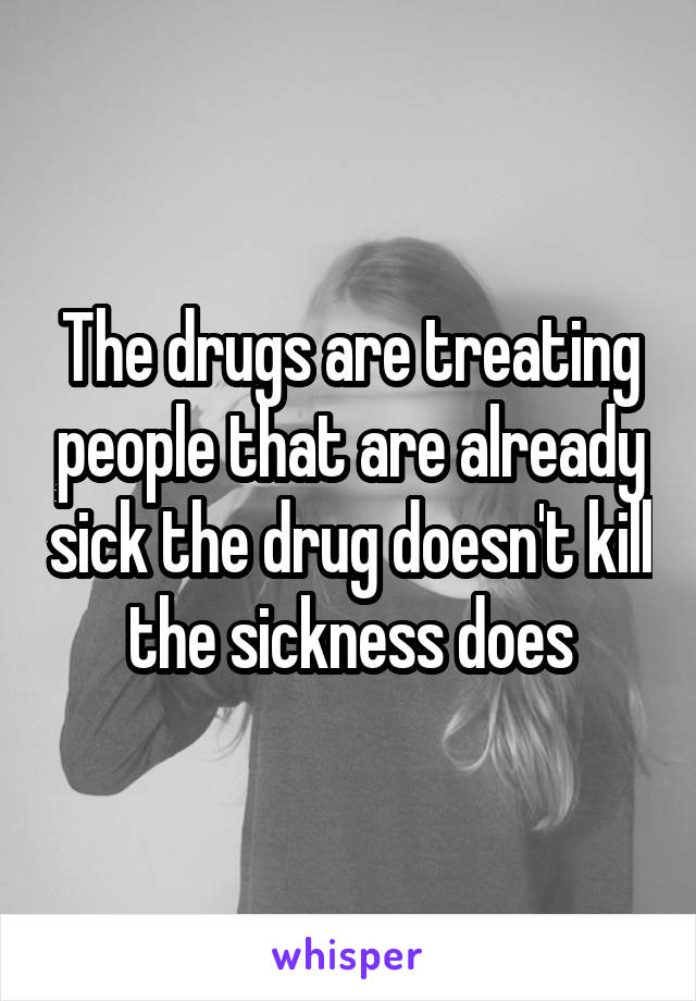 The drugs are treating people that are already sick the drug doesn't kill the sickness does