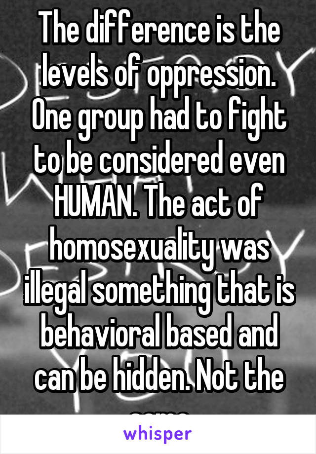 The difference is the levels of oppression. One group had to fight to be considered even HUMAN. The act of homosexuality was illegal something that is behavioral based and can be hidden. Not the same