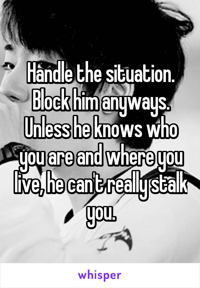 Handle the situation. Block him anyways. Unless he knows who you are and where you live, he can't really stalk you.