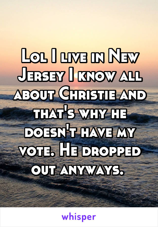 Lol I live in New Jersey I know all about Christie and that's why he doesn't have my vote. He dropped out anyways. 