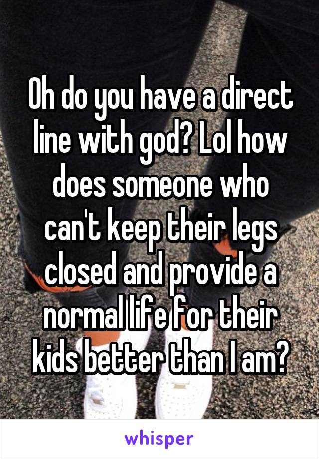 Oh do you have a direct line with god? Lol how does someone who can't keep their legs closed and provide a normal life for their kids better than I am?