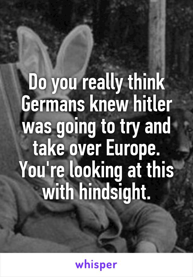 Do you really think Germans knew hitler was going to try and take over Europe. You're looking at this with hindsight.