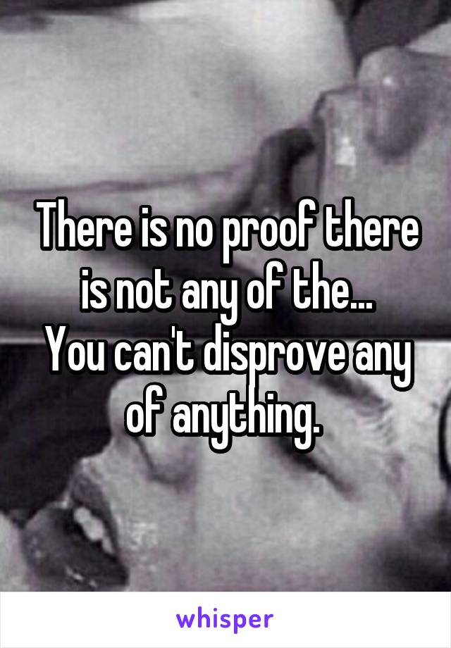There is no proof there is not any of the...
You can't disprove any of anything. 