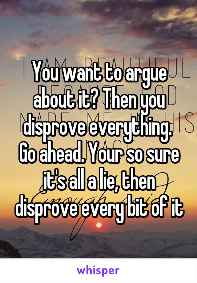 You want to argue about it? Then you disprove everything.  Go ahead. Your so sure it's all a lie, then disprove every bit of it