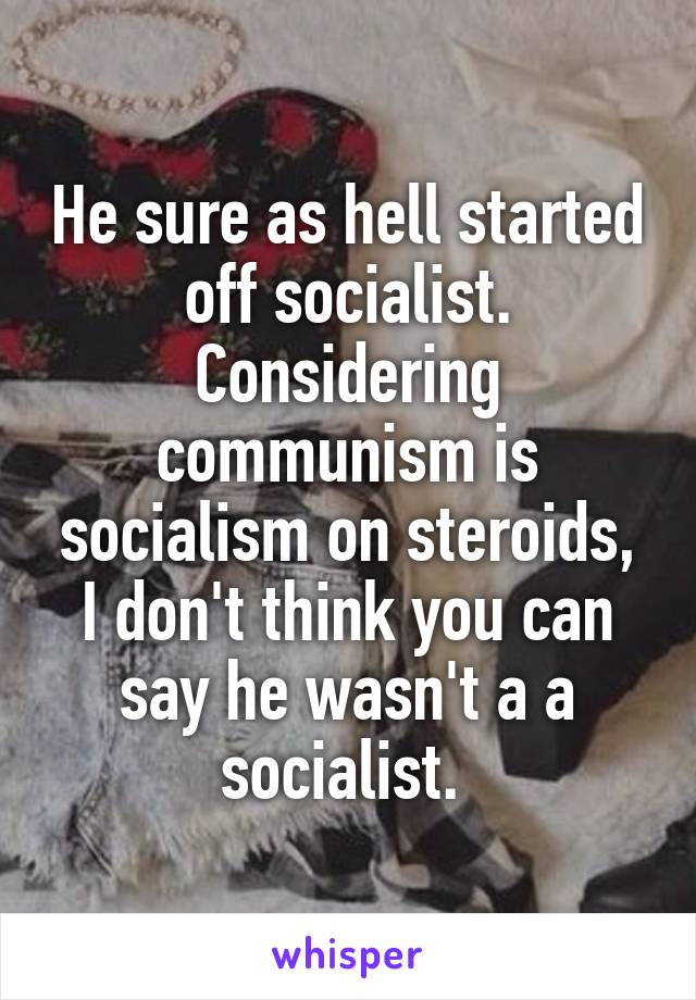 He sure as hell started off socialist. Considering communism is socialism on steroids, I don't think you can say he wasn't a a socialist. 