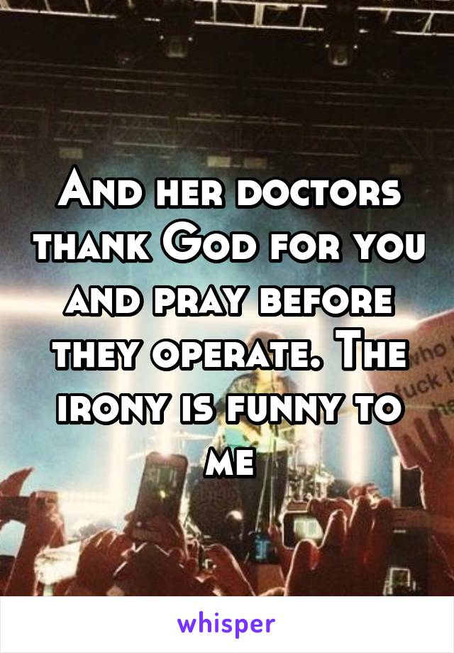 And her doctors thank God for you and pray before they operate. The irony is funny to me