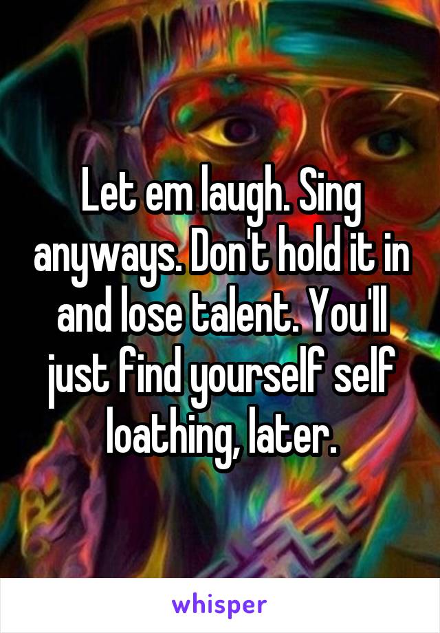 Let em laugh. Sing anyways. Don't hold it in and lose talent. You'll just find yourself self loathing, later.