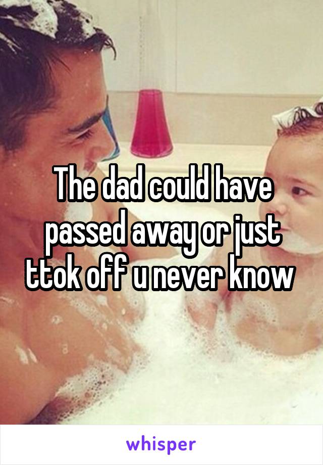 The dad could have passed away or just ttok off u never know 