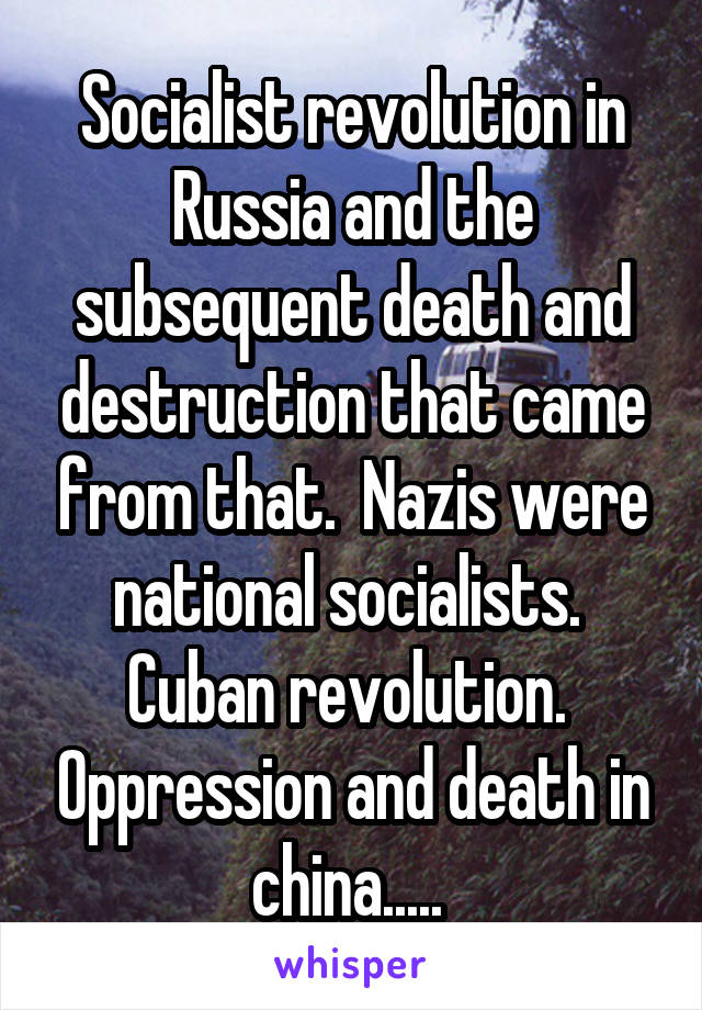 Socialist revolution in Russia and the subsequent death and destruction that came from that.  Nazis were national socialists.  Cuban revolution.  Oppression and death in china..... 