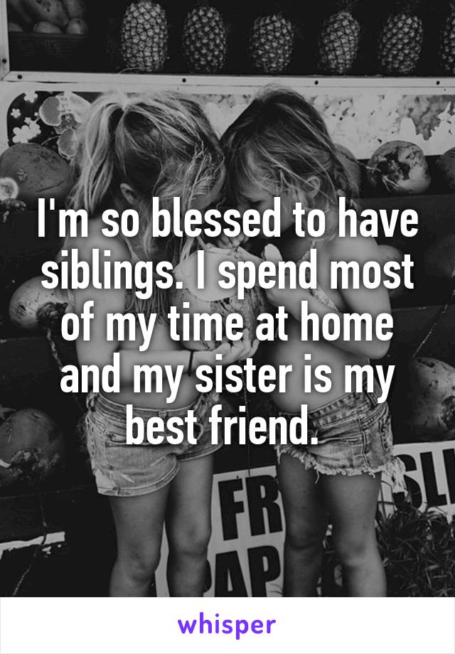 I'm so blessed to have siblings. I spend most of my time at home and my sister is my best friend. 