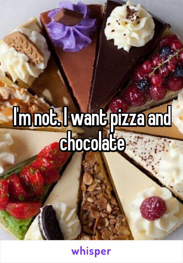I'm not. I want pizza and chocolate