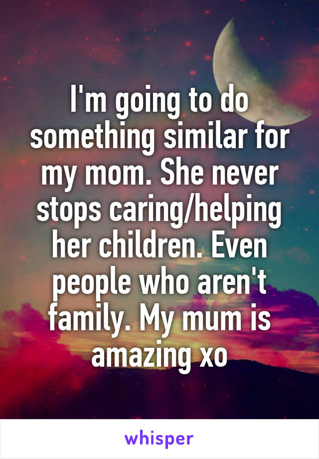 I'm going to do something similar for my mom. She never stops caring/helping her children. Even people who aren't family. My mum is amazing xo