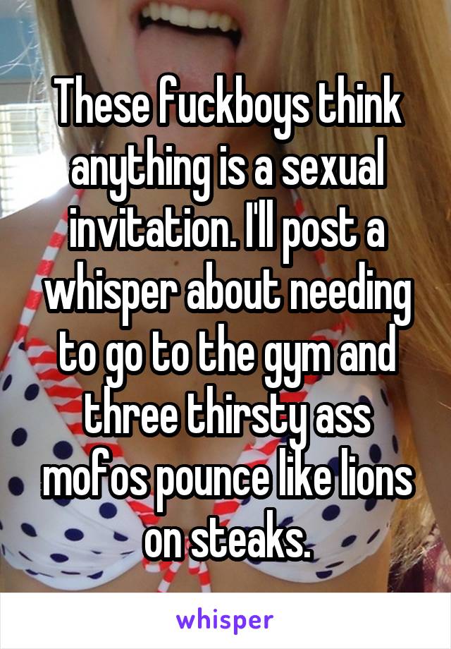 These fuckboys think anything is a sexual invitation. I'll post a whisper about needing to go to the gym and three thirsty ass mofos pounce like lions on steaks.