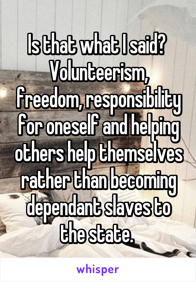 Is that what I said? 
Volunteerism, freedom, responsibility for oneself and helping others help themselves rather than becoming dependant slaves to the state. 