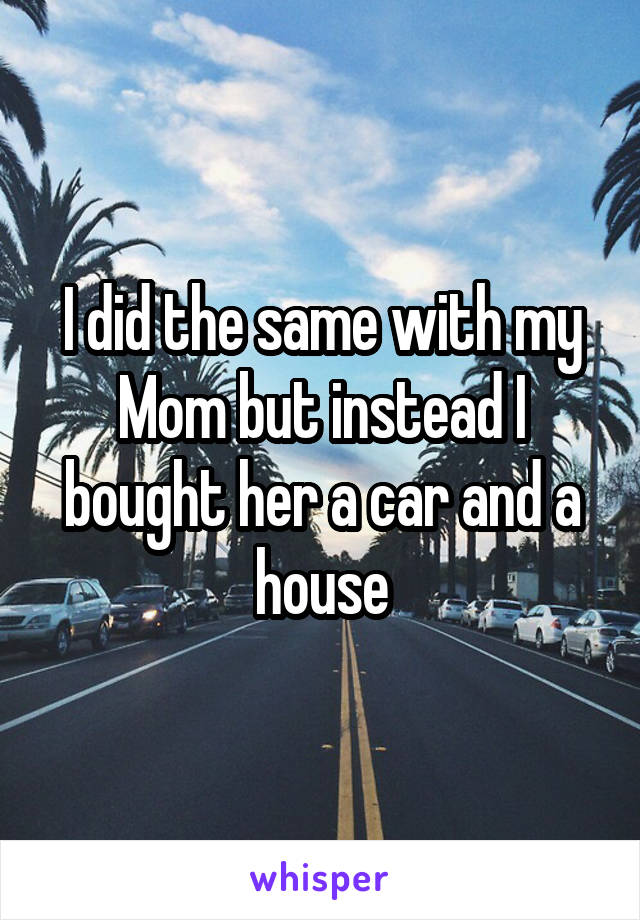 I did the same with my
Mom but instead I bought her a car and a house