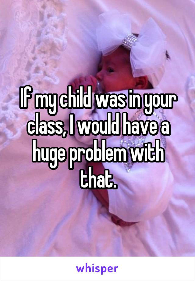 If my child was in your class, I would have a huge problem with that.