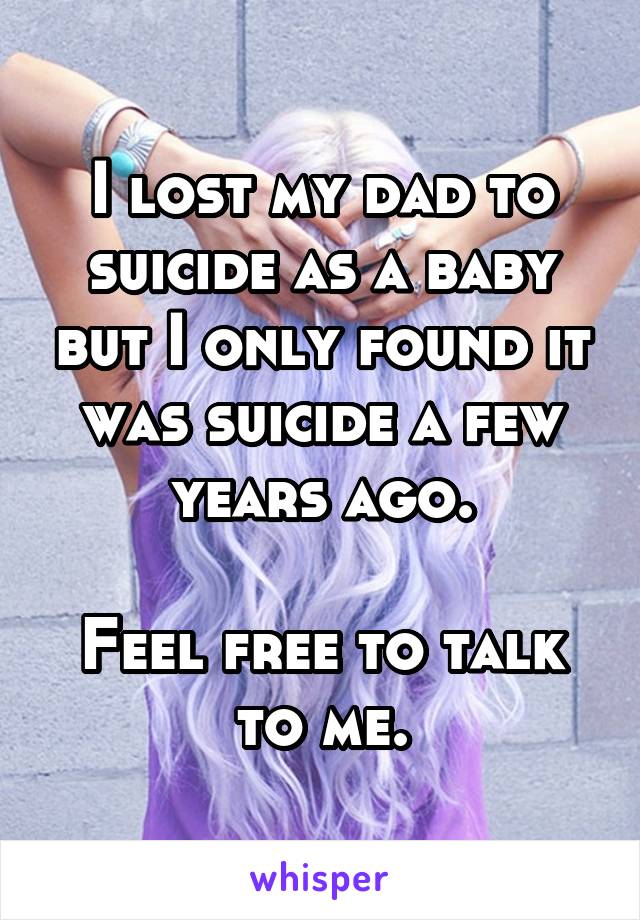 I lost my dad to suicide as a baby but I only found it was suicide a few years ago.

Feel free to talk to me.