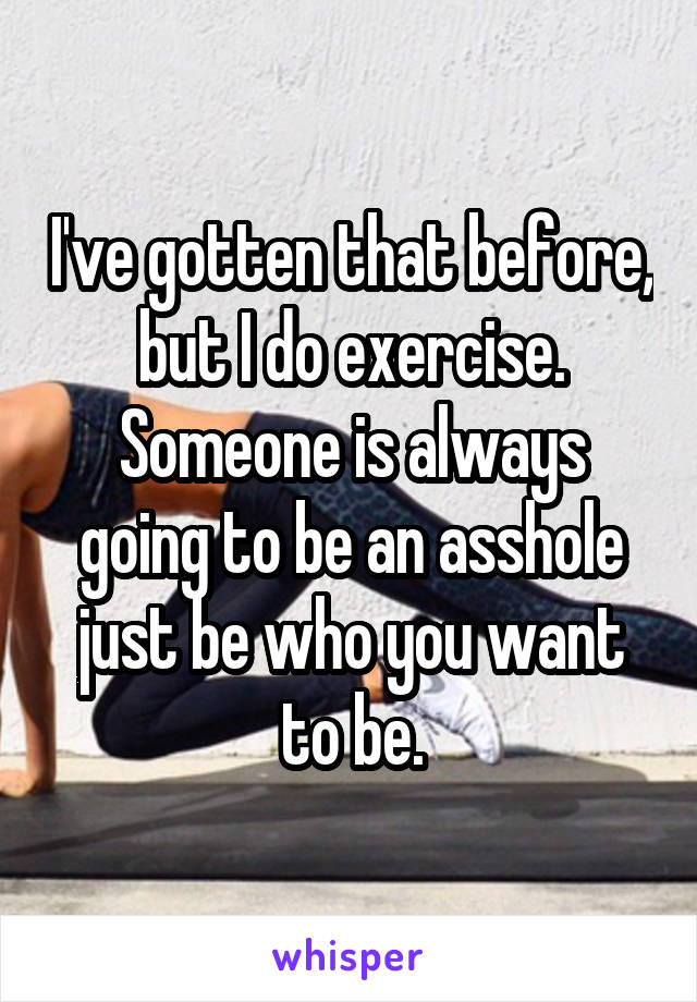 I've gotten that before, but I do exercise. Someone is always going to be an asshole just be who you want to be.