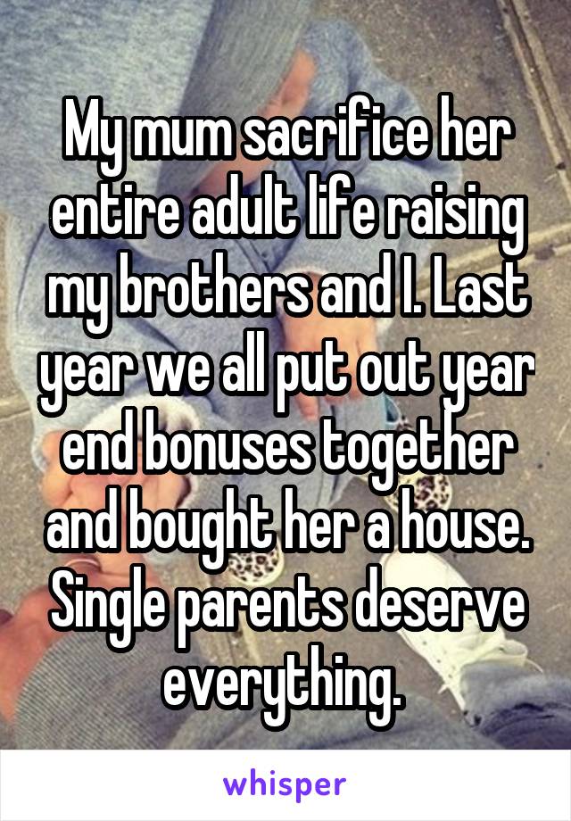 My mum sacrifice her entire adult life raising my brothers and I. Last year we all put out year end bonuses together and bought her a house. Single parents deserve everything. 