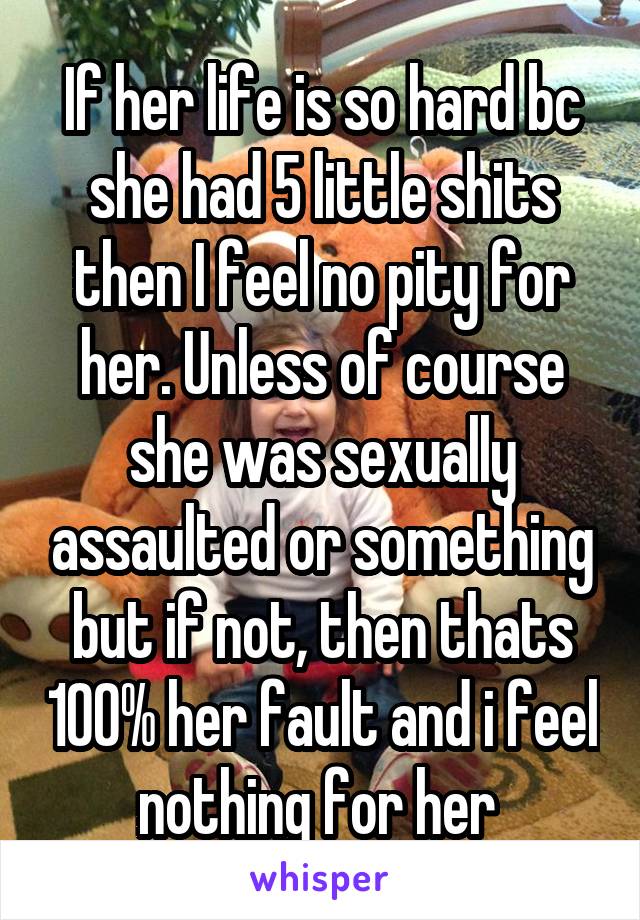 If her life is so hard bc she had 5 little shits then I feel no pity for her. Unless of course she was sexually assaulted or something but if not, then thats 100% her fault and i feel nothing for her 