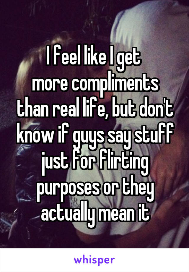I feel like I get 
more compliments than real life, but don't know if guys say stuff just for flirting purposes or they actually mean it