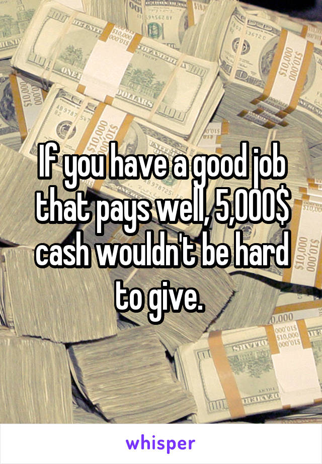 If you have a good job that pays well, 5,000$ cash wouldn't be hard to give. 