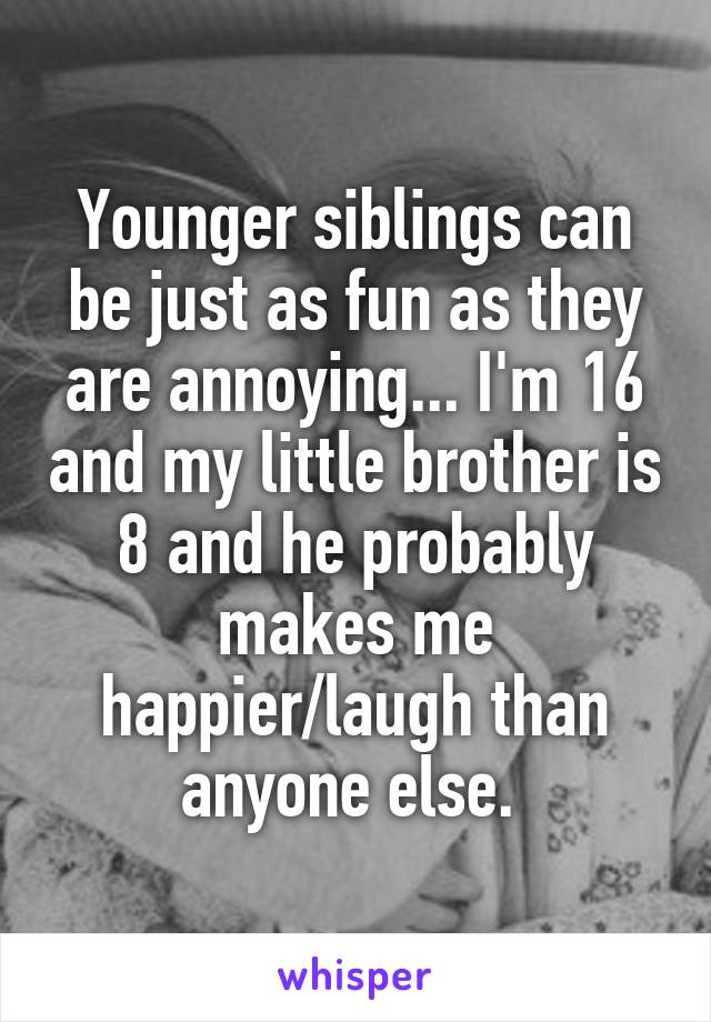 Younger siblings can be just as fun as they are annoying... I'm 16 and my little brother is 8 and he probably makes me happier/laugh than anyone else. 