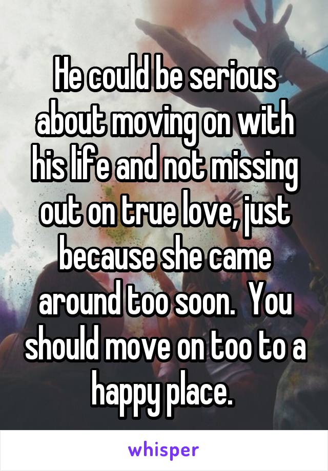 He could be serious about moving on with his life and not missing out on true love, just because she came around too soon.  You should move on too to a happy place. 