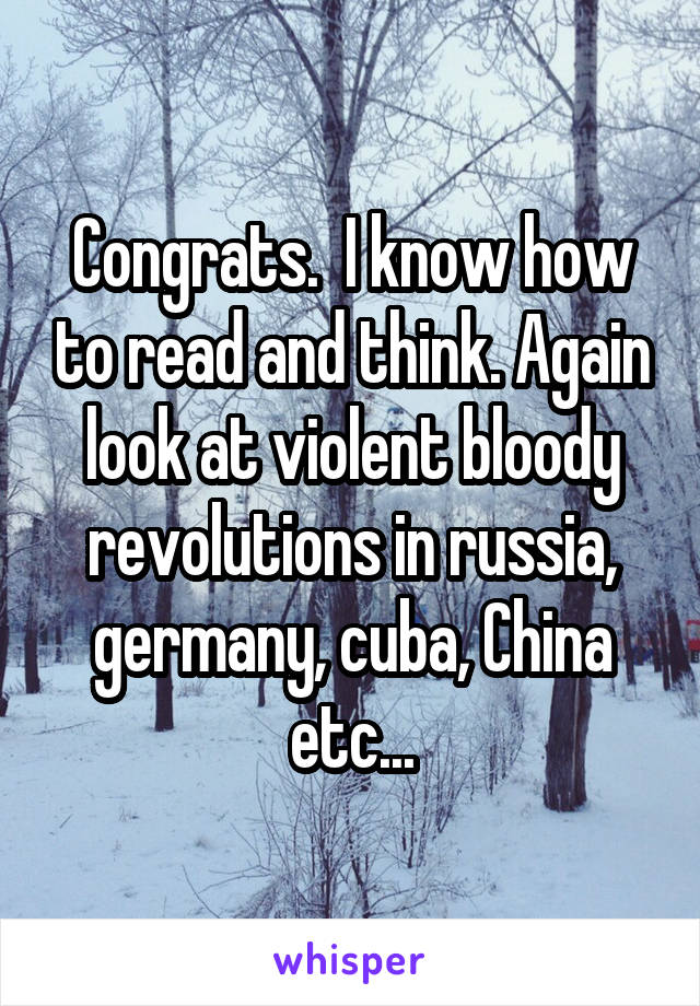 Congrats.  I know how to read and think. Again look at violent bloody revolutions in russia, germany, cuba, China etc...