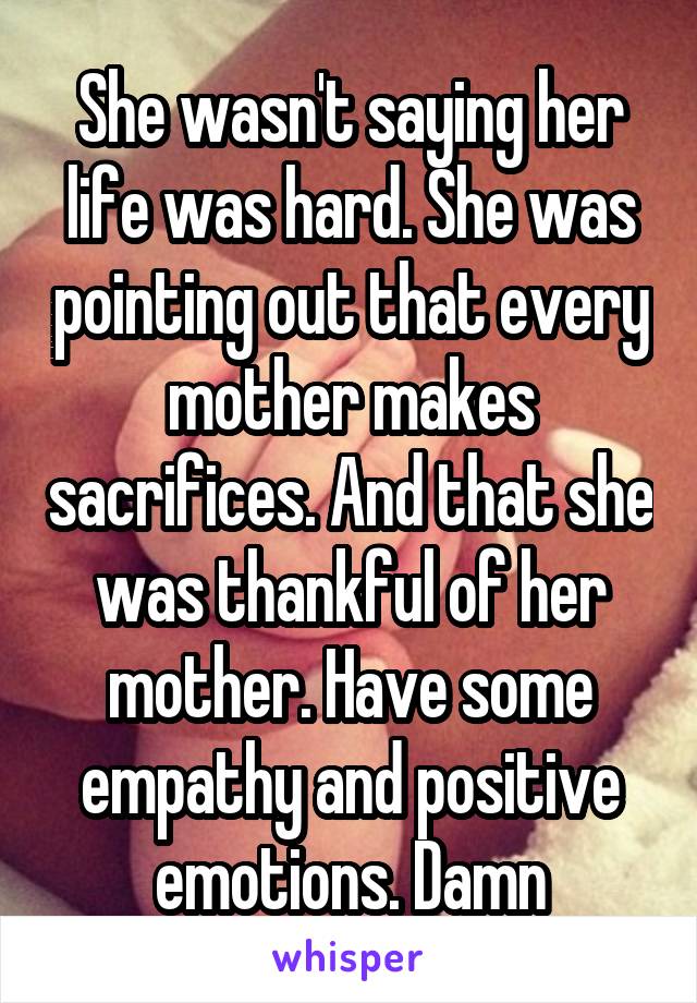 She wasn't saying her life was hard. She was pointing out that every mother makes sacrifices. And that she was thankful of her mother. Have some empathy and positive emotions. Damn